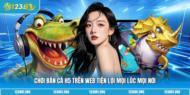 Chơi bắn cá H5 trên web tiện lợi mọi lúc mọi nơi